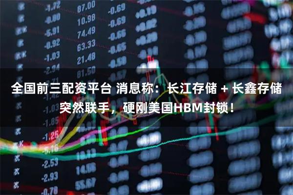 全国前三配资平台 消息称：长江存储 + 长鑫存储突然联手，硬刚美国HBM封锁！