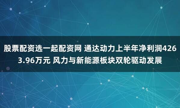 股票配资选一起配资网 通达动力上半年净利润4263.96万元 风力与新能源板块双轮驱动发展