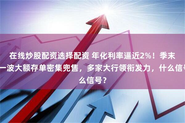 在线炒股配资选择配资 年化利率逼近2%！季末又一波大额存单密集兜售，多家大行领衔发力，什么信号？