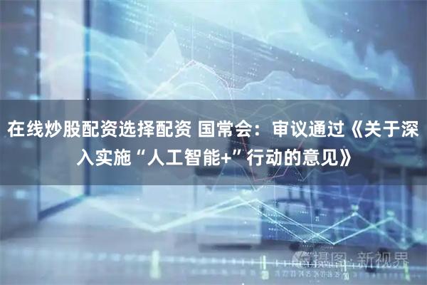 在线炒股配资选择配资 国常会：审议通过《关于深入实施“人工智能+”行动的意见》