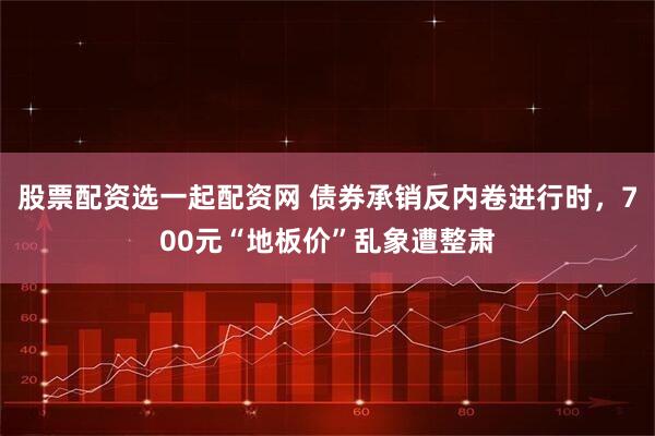 股票配资选一起配资网 债券承销反内卷进行时，700元“地板价”乱象遭整肃