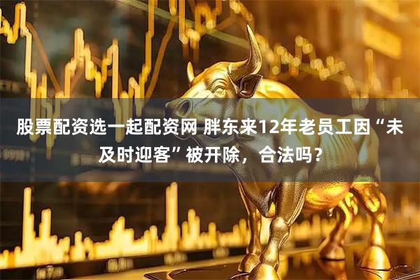 股票配资选一起配资网 胖东来12年老员工因“未及时迎客”被开除，合法吗？