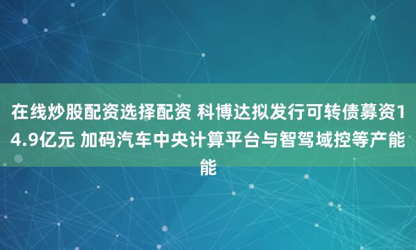 在线炒股配资选择配资 科博达拟发行可转债募资14.9亿元 加码汽车中央计算平台与智驾域控等产能