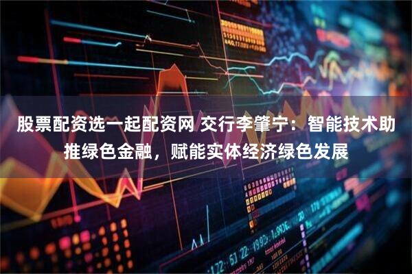 股票配资选一起配资网 交行李肇宁：智能技术助推绿色金融，赋能实体经济绿色发展