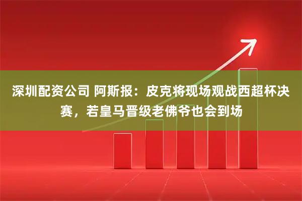 深圳配资公司 阿斯报：皮克将现场观战西超杯决赛，若皇马晋级老佛爷也会到场