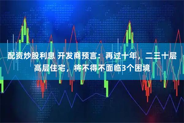 配资炒股利息 开发商预言：再过十年，二三十层高层住宅，将不得不面临3个困境