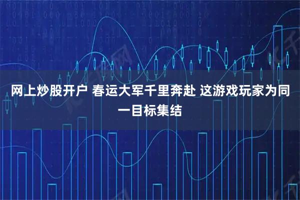 网上炒股开户 春运大军千里奔赴 这游戏玩家为同一目标集结
