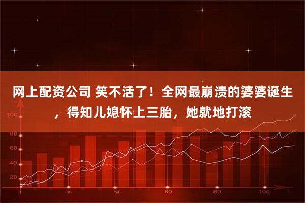 网上配资公司 笑不活了！全网最崩溃的婆婆诞生，得知儿媳怀上三胎，她就地打滚