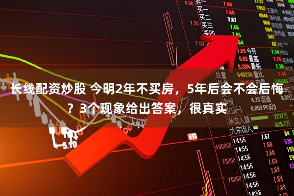 长线配资炒股 今明2年不买房，5年后会不会后悔？3个现象给出答案，很真实