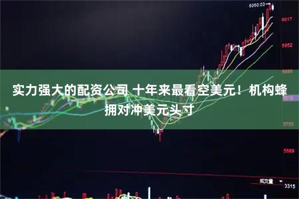 实力强大的配资公司 十年来最看空美元！机构蜂拥对冲美元头寸