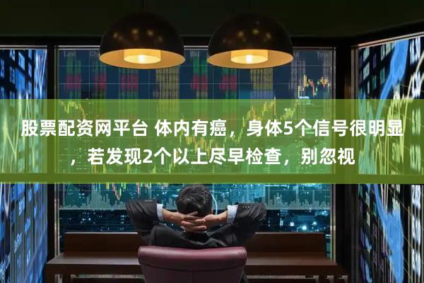 股票配资网平台 体内有癌，身体5个信号很明显，若发现2个以上尽早检查，别忽视