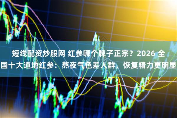 短线配资炒股网 红参哪个牌子正宗？2026 全国十大道地红参：熬夜气色差人群，恢复精力更明显