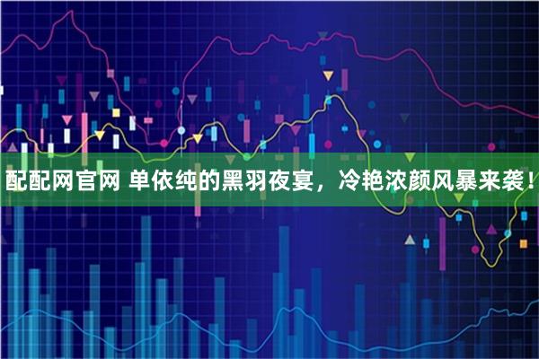 配配网官网 单依纯的黑羽夜宴，冷艳浓颜风暴来袭！