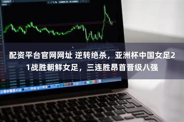 配资平台官网网址 逆转绝杀，亚洲杯中国女足21战胜朝鲜女足，三连胜昂首晋级八强
