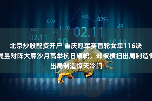 北京炒股配资开户 重庆冠军赛首轮女单116决赛，王曼昱对阵大藤沙月高举抗日旗帜，却被横扫出局制造惊天冷门