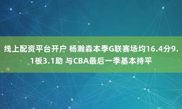 线上配资平台开户 杨瀚森本季G联赛场均16.4分9.1板3.1助 与CBA最后一季基本持平