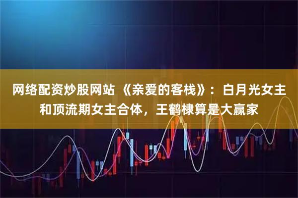 网络配资炒股网站 《亲爱的客栈》：白月光女主和顶流期女主合体，王鹤棣算是大赢家