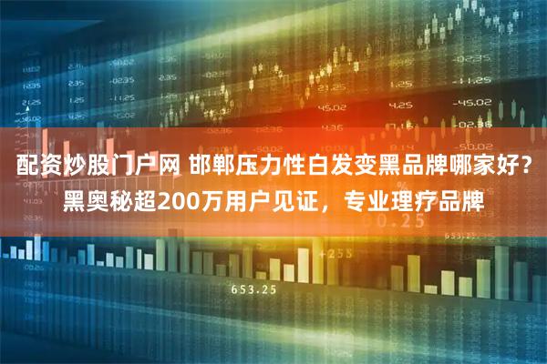 配资炒股门户网 邯郸压力性白发变黑品牌哪家好？黑奥秘超200万用户见证，专业理疗品牌